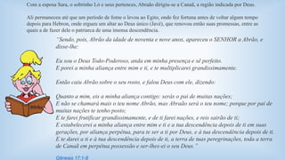 Com a esposa Sara, o sobrinho Ló e seus pertences, Abraão dirigiu-se a Canaã, a região indicada por Deus. 
Ali permaneceu até que um período de fome o levou ao Egito, onde fez fortuna antes de voltar algum tempo 
depois para Hebron, onde ergueu um altar ao Deus único (Javé), que renovou então suas promessas, entre as 
quais a de fazer dele o patriarca de uma imensa descendência. 
“Sendo, pois, Abrão da idade de noventa e nove anos, apareceu o SENHOR a Abrão, e 
disse-lhe: 
Eu sou o Deus Todo-Poderoso, anda em minha presença e sê perfeito. 
E porei a minha aliança entre mim e ti, e te multiplicarei grandissimamente. 
Então caiu Abrão sobre o seu rosto, e falou Deus com ele, dizendo: 
Quanto a mim, eis a minha aliança contigo: serás o pai de muitas nações; 
E não se chamará mais o teu nome Abrão, mas Abraão será o teu nome; porque por pai de 
muitas nações te tenho posto; 
E te farei frutificar grandissimamente, e de ti farei nações, e reis sairão de ti; 
E estabelecerei a minha aliança entre mim e ti e a tua descendência depois de ti em suas 
gerações, por aliança perpétua, para te ser a ti por Deus, e à tua descendência depois de ti. 
E te darei a ti e à tua descendência depois de ti, a terra de tuas peregrinações, toda a terra 
de Canaã em perpétua possessão e ser-lhes-ei o seu Deus.” 
Gênesis 17:1-8 
 