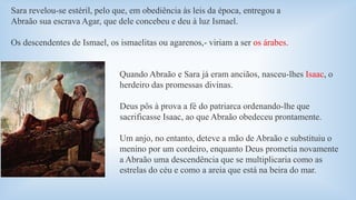Sara revelou-se estéril, pelo que, em obediência às leis da época, entregou a 
Abraão sua escrava Agar, que dele concebeu e deu à luz Ismael. 
Os descendentes de Ismael, os ismaelitas ou agarenos,- viriam a ser os árabes. 
Quando Abraão e Sara já eram anciãos, nasceu-lhes Isaac, o 
herdeiro das promessas divinas. 
Deus pôs à prova a fé do patriarca ordenando-lhe que 
sacrificasse Isaac, ao que Abraão obedeceu prontamente. 
Um anjo, no entanto, deteve a mão de Abraão e substituiu o 
menino por um cordeiro, enquanto Deus prometia novamente 
a Abraão uma descendência que se multiplicaria como as 
estrelas do céu e como a areia que está na beira do mar. 
 