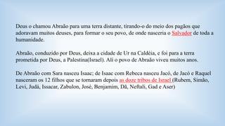 Deus o chamou Abraão para uma terra distante, tirando-o do meio dos pagãos que 
adoravam muitos deuses, para formar o seu povo, de onde nasceria o Salvador de toda a 
humanidade. 
Abraão, conduzido por Deus, deixa a cidade de Ur na Caldéia, e foi para a terra 
prometida por Deus, a Palestina(Israel). Alí o povo de Abraão viveu muitos anos. 
De Abraão com Sara nasceu Isaac; de Isaac com Rebeca nasceu Jacó, de Jacó e Raquel 
nasceram os 12 filhos que se tornaram depois as doze tribos de Israel (Rubem, Simão, 
Levi, Judá, Issacar, Zabulon, José, Benjamim, Dã, Neftali, Gad e Aser) 
 