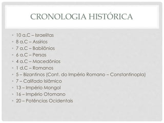 CRONOLOGIA HISTÓRICA 
• 10 a.C – Israelitas 
• 8 a.C – Assírios 
• 7 a.C – Babilônios 
• 6 a.C – Persas 
• 4 a.C – Macedônios 
• 1 d.C – Romanos 
• 5 – Bizantinos (Cont. do Império Romano – Constantinopla) 
• 7 – Califado Islâmico 
• 13 – Império Mongol 
• 16 – Império Otomano 
• 20 – Potências Ocidentais 
 