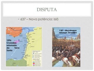 DISPUTA 
• 637 – Nova potência: Islã 
1096 – 
Cruzadas: 
retomada 
da Terra 
Santa 
1187 – Muçulmanos 
retomam Jerusalém 
 