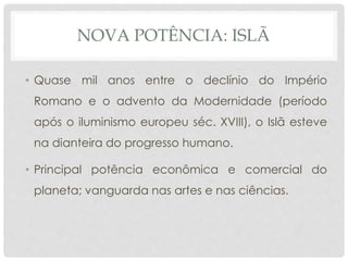 NOVA POTÊNCIA: ISLÃ 
• Quase mil anos entre o declínio do Império 
Romano e o advento da Modernidade (período 
após o iluminismo europeu séc. XVIII), o Islã esteve 
na dianteira do progresso humano. 
• Principal potência econômica e comercial do 
planeta; vanguarda nas artes e nas ciências. 
 