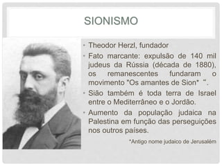SIONISMO 
• Theodor Herzl, fundador 
• Fato marcante: expulsão de 140 mil 
judeus da Rússia (década de 1880), 
os remanescentes fundaram o 
movimento "Os amantes de Sion*“. 
• Sião também é toda terra de Israel 
entre o Mediterrâneo e o Jordão. 
• Aumento da população judaica na 
Palestina em função das perseguições 
nos outros países. 
*Antigo nome judaico de Jerusalém 
 