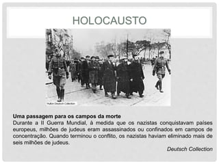 HOLOCAUSTO 
Uma passagem para os campos da morte 
Durante a II Guerra Mundial, à medida que os nazistas conquistavam países 
europeus, milhões de judeus eram assassinados ou confinados em campos de 
concentração. Quando terminou o conflito, os nazistas haviam eliminado mais de 
seis milhões de judeus. 
Deutsch Collection 
 