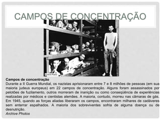 CAMPOS DE CONCENTRAÇÃO 
Campos de concentração 
Durante a II Guerra Mundial, os nazistas aprisionaram entre 7 e 8 milhões de pessoas (em sua 
maioria judeus europeus) em 22 campos de concentração. Alguns foram assassinados por 
pelotões de fuzilamento, outros morreram de inanição ou como conseqüência de experiências 
realizadas por médicos e cientistas alemães. A maioria, contudo, morreu nas câmaras de gás. 
Em 1945, quando as forças aliadas liberaram os campos, encontraram milhares de cadáveres 
sem enterrar espalhados. A maioria dos sobreviventes sofria de alguma doença ou de 
desnutrição. 
Archive Photos 
 