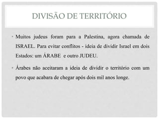 DIVISÃO DE TERRITÓRIO 
• Muitos judeus foram para a Palestina, agora chamada de 
ISRAEL. Para evitar conflitos - ideia de dividir Israel em dois 
Estados: um ÁRABE e outro JUDEU. 
• Árabes não aceitaram a ideia de dividir o território com um 
povo que acabara de chegar após dois mil anos longe. 
 