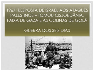 1967: RESPOSTA DE ISRAEL AOS ATAQUES 
PALESTINOS – TOMOU CISJORDÂNIA, 
FAIXA DE GAZA E AS COLINAS DE GOLÃ 
GUERRA DOS SEIS DIAS 
 