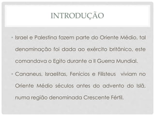 INTRODUÇÃO 
• Israel e Palestina fazem parte do Oriente Médio, tal 
denominação foi dada ao exército britânico, este 
comandava o Egito durante a II Guerra Mundial. 
• Cananeus, Israelitas, Fenícios e Filisteus viviam no 
Oriente Médio séculos antes do advento do Islã, 
numa região denominada Crescente Fértil. 
 