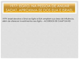 1977: EGITO, NA PESSOA DE ANUAR 
SADAT, APROXIMA-SE DOS EUA E ISRAEL 
1979: Israel devolve o Sinai ao Egito e EUA ampliam sua área de influência, 
além de oferecer investimentos aos Egito – ACORDOS DE CAMP DAVID 
 