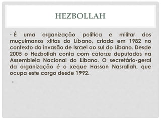 HEZBOLLAH 
• É uma organização política e militar dos 
muçulmanos xiitas do Líbano, criada em 1982 no 
contexto da invasão de Israel ao sul do Líbano. Desde 
2005 o Hezbollah conta com catorze deputados na 
Assembleia Nacional do Líbano. O secretário-geral 
da organização é o xeque Hassan Nasrallah, que 
ocupa este cargo desde 1992. 
• 
 