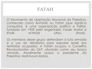 FATAH 
O Movimento de Libertação Nacional da Palestina, 
conhecido como Al-Fatah ou Fatah (que significa 
conquista), é uma organização política e militar, 
fundada em 1959 pelo engenheiro Yasser Arafat e 
Khalil al-Wazir (Abu Jihad). 
Os membros desse grupo defendiam a luta armada 
e o uso do terrorismo para expulsar Israel dos 
territórios ocupados. A Fatah ocupou o Conselho 
Revolucionário da OLP, atuando como seu braço 
armado. Atualmente possui o presidente da 
Palestina, Mahmoud Abbas. 
 