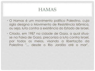 HAMAS 
• O Hamas é um movimento político Palestino, cuja 
sigla designa o Movimento de Resistência Islâmica, 
ou seja, luta contra a existência do Estado de Israel. 
• Criado, em 1987 na cidade de Gaza, a qual situa-se 
na Faixa de Gaza, preconiza a luta contra Israel, 
por todos os meios, visando a libertação da 
Palestina "... desde o Rio Jordão até o mar". 
 