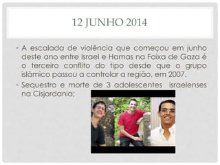 12 JUNHO 2014 
• A escalada de violência que começou em junho 
deste ano entre Israel e Hamas na Faixa de Gaza é 
o terceiro conflito do tipo desde que o grupo 
islâmico passou a controlar a região, em 2007. 
• Sequestro e morte de 3 adolescentes israelenses 
na Cisjordania; 
 