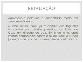 RETALIAÇÃO 
• Adolescente palestino é encontrado morto em 
Jerusalém Oriental. 
• A essa altura, Israel já respondia aos foguetes 
disparados por ativistas palestinos da Faixa de 
Gaza em direção ao país. Em 8 de julho, após 
intenso bombardeio contra o sul de Israel, o Estado 
judeu passou para os ataques aéreos contra Gaza. 
 