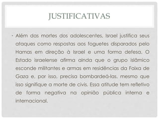 JUSTIFICATIVAS 
• Além das mortes dos adolescentes, Israel justifica seus 
ataques como respostas aos foguetes disparados pelo 
Hamas em direção à Israel e uma forma defesa. O 
Estado israelense afirma ainda que o grupo islâmico 
esconde militantes e armas em residências da Faixa de 
Gaza e, por isso, precisa bombardeá-las, mesmo que 
isso signifique a morte de civis. Essa atitude tem refletivo 
de forma negativa na opinião pública interna e 
internacional. 
 