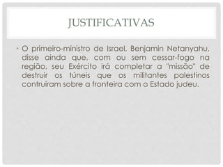 JUSTIFICATIVAS 
• O primeiro-ministro de Israel, Benjamin Netanyahu, 
disse ainda que, com ou sem cessar-fogo na 
região, seu Exército irá completar a "missão" de 
destruir os túneis que os militantes palestinos 
contruíram sobre a fronteira com o Estado judeu. 
 