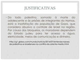 JUSTIFICATIVAS 
• Do lado palestino, somado à morte do 
adolescente e às prisões de integrantes do Hamas, 
está a insatisfação da população de Gaza, que 
considera abusivo o controle de Israel na região. 
Por causa dos bloqueios, os moradores dependem 
do Estado judeu para ter acesso a água, 
eletricidade, meios de comunicação e dinheiro. 
http://g1.globo.com/mundo/noticia/2014/07/entenda-razoes-de- 
palestinos-e-israelenses-no-conflito-do-oriente-medio.html 
 