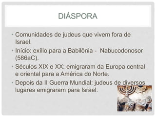 DIÁSPORA 
• Comunidades de judeus que vivem fora de 
Israel. 
• Início: exílio para a Babilônia - Nabucodonosor 
(586aC). 
• Séculos XIX e XX: emigraram da Europa central 
e oriental para a América do Norte. 
• Depois da II Guerra Mundial: judeus de diversos 
lugares emigraram para Israel. 
 