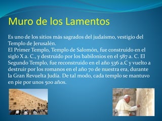 Muro de los Lamentos 
Es uno de los sitios más sagrados del judaísmo, vestigio del 
Templo de Jerusalén. 
El Primer Templo, Templo de Salomón, fue construido en el 
siglo X a. C., y destruido por los babilonios en el 587 a. C. El 
Segundo Templo, fue reconstruido en el año 536 a.C y vuelto a 
destruir por los romanos en el año 70 de nuestra era, durante 
la Gran Revuelta Judía. De tal modo, cada templo se mantuvo 
en pie por unos 500 años. 
 
