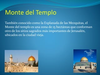 Monte del Templo 
También conocido como la Explanada de las Mezquitas, el 
Monte del templo es una zona de 15 hectáreas que conforman 
otro de los sitios sagrados más importantes de Jerusalén, 
ubicados en la ciudad vieja. 
 