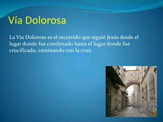 Vía Dolorosa 
La Vía Dolorosa es el recorrido que siguió Jesús desde el 
lugar donde fue condenado hasta el lugar donde fue 
crucificado, caminando con la cruz. 
 