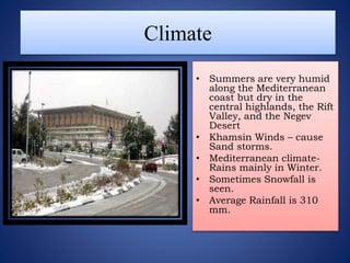 Climate
• Summers are very humid
along the Mediterranean
coast but dry in the
central highlands, the Rift
Valley, and the Negev
Desert
• Khamsin Winds – cause
Sand storms.
• Mediterranean climate-
Rains mainly in Winter.
• Sometimes Snowfall is
seen.
• Average Rainfall is 310
mm.
 