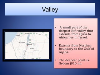 Valley
• A small part of the
deepest Rift valley that
extends from Syria to
Africa lies in Israel.
• Extents from Northen
boundary to the Gulf of
Aqaba.
• The deepest point is
Sedom (810 m).
 