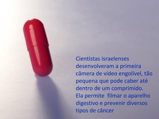 Cientistas israelenses
desenvolveram a primeira
câmera de vídeo engolível, tão
pequena que pode caber até
dentro de um comprimido.
Ela permite filmar o aparelho
digestivo e prevenir diversos
tipos de câncer
 