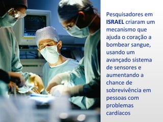 Pesquisadores em
ISRAEL criaram um
mecanismo que
ajuda o coração a
bombear sangue,
usando um
avançado sistema
de sensores e
aumentando a
chance de
sobrevivência em
pessoas com
problemas
cardíacos
 
