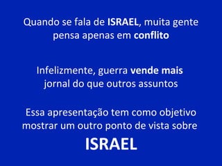 Quando se fala de ISRAEL, muita gente
pensa apenas em conflito
Infelizmente, guerra vende mais
jornal do que outros assuntos
Essa apresentação tem como objetivo
mostrar um outro ponto de vista sobre
ISRAEL
 