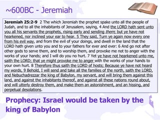 ~600BC - Jeremiah Jeremiah 25:2-9  2 The which Jeremiah the prophet spake unto all the people of Judah, and to all the inhabitants of Jerusalem, saying, 4 And  the LORD hath sent unto you all his servants the prophets, rising early and sending  them ; but ye have not hearkened, nor inclined your ear to hear. 5 They said, Turn ye again now every one from his evil way , and from the evil of your doings, and dwell in the land that the LORD hath given unto you and to your fathers for ever and ever: 6 And go not after other gods to serve them, and to worship them, and provoke me not to anger with the works of your hands; and I will do you no hurt. 7 Yet  ye have not hearkened unto me, saith the LORD; that ye might provoke me to anger  with the works of your hands to your own hurt. 8  Therefore thus saith the LORD of hosts; Because ye have not heard my words, 9 Behold, I will send and take all the families of the north, saith the LORD, and Nebuchadrezzar the king of Babylon, my servant, and will bring them against this land, and against the inhabitants thereof, and against all these nations round about, and will utterly destroy them, and make them an astonishment, and an hissing, and perpetual desolations . Prophecy: Israel would be taken by the king of Babylon 