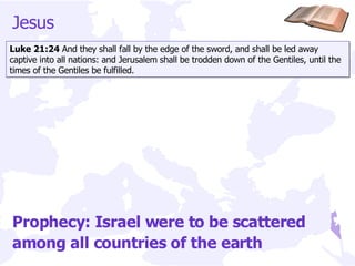 Jesus  Luke 21:24  And they shall fall by the edge of the sword, and shall be led away captive into all nations: and Jerusalem shall be trodden down of the Gentiles, until the times of the Gentiles be fulfilled. Prophecy: Israel were to be scattered among all countries of the earth 