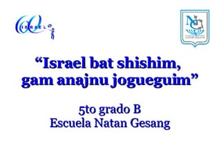 “ Israel bat shishim,  gam anajnu jogueguim” 5to grado B Escuela Natan Gesang 