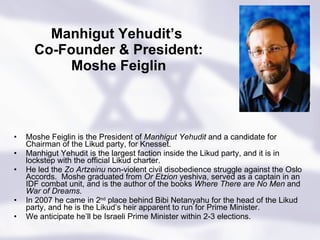 Manhigut Yehudit’s  Co-Founder & President: Moshe Feiglin Moshe Feiglin is the President of  Manhigut Yehudit  and a candidate for Chairman of the Likud party, for Knesset. Manhigut Yehudit is the largest faction inside the Likud party, and it is in lockstep with the official Likud charter. He led the  Zo Artzeinu  non-violent civil disobedience struggle against the Oslo Accords.  Moshe graduated from  Or Etzion  yeshiva, served as a captain in an IDF combat unit, and is the author of the books  Where There are No Men  and  War of Dreams .   In 2007 he came in 2 nd  place behind Bibi Netanyahu for the head of the Likud party, and he is the Likud’s heir apparent to run for Prime Minister.  We anticipate he’ll be Israeli Prime Minister within 2-3 elections. 