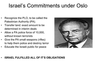 Israel’s Commitments under Oslo Recognize the PLO, to be called the  Palestinian Authority (PA). Transfer land: exact amount to be  determined in interim deals Allow a PA police force of 10,000,  without known terrorists  Give the PA small weapons (rifles)  to help them police and destroy terror  Educate the Israeli public for peace ISRAEL FULFILLED ALL OF IT’S OBLIGATIONS 