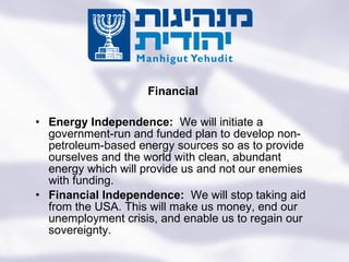 Energy Independence:  We will initiate a government-run and funded plan to develop non-petroleum-based energy sources so as to provide ourselves and the world with clean, abundant energy which will provide us and not our enemies with funding.  Financial Independence:  We will stop taking aid from the USA. This will make us money, end our unemployment crisis, and enable us to regain our sovereignty. Financial Turning the State of the Jews Into the Jewish State 