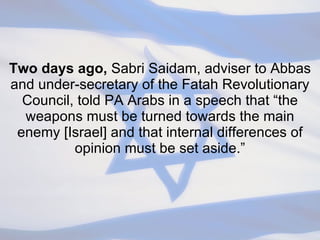Two days ago,  Sabri Saidam, adviser to Abbas and under-secretary of the Fatah Revolutionary Council, told PA Arabs in a speech that “the weapons must be turned towards the main enemy [Israel] and that internal differences of opinion must be set aside.” 