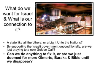 What do we want for Israel & What is our connection to it? A state like all the others, or a Light Unto the Nations? By supporting the Israeli government unconditionally, are we just praying to a new Golden Calf? Can we do anything to fix it, or are we just doomed for more Olmerts, Baraks & Bibis until we disappear?  