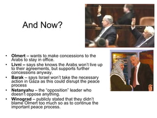 And Now? Olmert  – wants to make concessions to the Arabs to stay in office. Livni –  says she knows the Arabs won’t live up to their agreements, but supports further concessions anyway. Barak  – says Israel won’t take the necessary action in Gaza as this could disrupt the peace process Netanyahu  – the “opposition” leader who doesn’t oppose anything. Winograd  – publicly stated that they didn’t blame Olmert too much so as to continue the important peace process. 