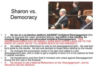 Sharon vs. Democracy 1- He ran on a re-election platform AGAINST Unilateral Disengagement  (this is why he trounced the Labor candidate Mitzna),  but within a few months, he changed 180 degrees and advocated Unilateral Disengagement .  THIS DISENFRANCHISED 63% OF ISRAELI JEWS WHO VOTED LIKUD OR TO THE RIGHT OF LIKUD. (69 OF 112 JEWISH SEATS IN THE KNESSET.) 2- He called a Likud referendum to vote on his disengagement plan.  He said that he‘d abide by the results.  He lost and decided to forget about abiding by the results. 3- He changed the punctuation marks in his plan and called it a new disengagement plan, and in order to get a majority in favor of it in his cabinet he fired 2 cabinet members. 4- He threatened to and then fired 2 ministers who voted against Disengagement during the first vote in the Knesset. 5- He refused to call a National Referendum on the “Disengagement”, and he refused to call new elections. 
