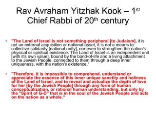 Rav Avraham Yitzhak Kook – 1 st  Chief Rabbi of 20 th  century "The Land of Israel is not something peripheral [to Judaism],  it is not an external acquisition or national asset, it is not a means to collective solidarity [national unity], nor even to strengthen the nation's physical or spiritual existence. The Land of Israel is an independent unit [with it's own value], bound by the bond-of-life and a living attachment to the Jewish People, connected to them through a deep inner uniqueness, with the nation's existence."  "Therefore, it is impossible to comprehend, understand or appreciate the essence of this inner unique sanctity and holiness of the Land of Israel, and to reveal and actualize the depth of love for her [by the Jewish People] through any form of human conceptualization, or rational human understanding, but only by the "Spirit of G-D" that is in the soul of the Jewish People and acts on the nation as a whole.“ 