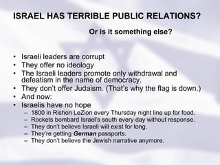 Israeli leaders are corrupt They offer no ideology The Israeli leaders promote only withdrawal and defeatism in the name of democracy.  They don’t offer Judaism. (That’s why the flag is down.) And now: Israelis have no hope 1800 in Rishon LeZion every Thursday night line up for food. Rockets bombard Israel’s south every day without response. They don’t believe Israeli will exist for long. They’re getting  German  passports. They don’t believe the Jewish narrative anymore. Or is it something else? ISRAEL HAS TERRIBLE PUBLIC RELATIONS? 