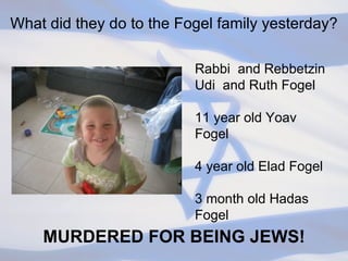 What did they do to the Fogel family yesterday? Rabbi  and Rebbetzin Udi  and Ruth Fogel 11 year old Yoav Fogel 4 year old Elad Fogel 3 month old Hadas Fogel  MURDERED FOR BEING JEWS! 