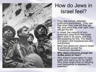 How do Jews in Israel feel? They see corrupt, defeatist, politicians everywhere.  They see that when they vote left they get left, and when they vote right, they still get the left. In Israel, the majority of non-observant Jews think that Israel won’t exist in 30 years, and they are preparing for this. The doom and gloom and hopelessness are everywhere Most non-observant Jews in Israel & worldwide accept the “Palestinian Narrative”; Why does everyone accept the Arabs point of view? Why doesn’t Israel state it’s case better and stand up for its rights? Why does Israel insist on bending over backwards to appease it’s enemies? 