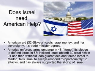 Does Israel need  American Help? American aid ($2.6B/year)   costs Israel money, and her sovereignty. It’s trade minister agrees. America enforced arms embargo in 48; “forgot” its pledge to defend Israel in 67; insisted Israel absorb 39 scud hits in 91 and then withheld loan guarantees and forced Israel to Madrid, tells Israel to always respond “proportionately” to attacks; and has always supported the slicing of Israel. 