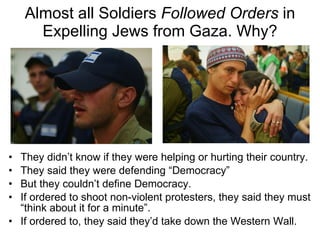 Almost all Soldiers  Followed Orders  in Expelling Jews from Gaza. Why? They didn’t know if they were helping or hurting their country. They said they were defending “Democracy” But they couldn’t define Democracy. If ordered to shoot non-violent protesters, they said they must “think about it for a minute”. If ordered to, they said they’d take down the Western Wall. 
