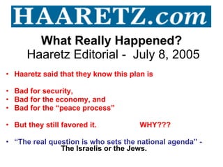 What Really Happened?   Haaretz Editorial -  July 8, 2005 Haaretz said that they know this plan is  Bad for security,  Bad for the economy, and Bad for the “peace process” But they still favored it.  WHY??? “ The real question is who sets the national agenda” -    The Israelis or the Jews. 