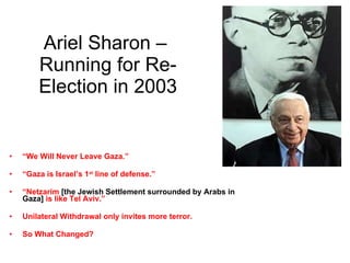 Ariel Sharon –  Running for Re-Election in 2003 “ We Will Never Leave Gaza.” “ Gaza is Israel’s 1 st  line of defense.” “ Netzarim  [the Jewish Settlement surrounded by Arabs in Gaza]  is like Tel Aviv.” Unilateral Withdrawal only invites more terror. So What Changed? 