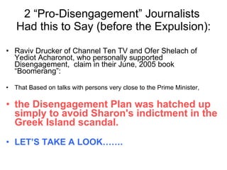 2 “Pro-Disengagement” Journalists  Had this to Say (before the Expulsion): Raviv Drucker of Channel Ten TV and Ofer Shelach of Yediot Acharonot, who personally supported Disengagement,  claim in their June, 2005 book “Boomerang”: That Based on talks with persons very close to the Prime Minister,  the Disengagement Plan was hatched up simply to avoid Sharon's indictment in the Greek Island scandal. LET’S TAKE A LOOK……. 