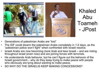 Khaled Abu Toameh- JPost Generations of palestinian Arabs are “lost” The IDF could disarm the palestinian Arabs completely in 1-2 days, as the “palestinian police won’t fight” when confronted with Israeli resolve. Israeli Arabs are now becoming more Arab and less Israeli – and are rioting throughout Israel (even now) and are joining forces with terrorists. He understands Arab behavior, but he can’t figure out the behavior of the Israeli government – why do they keep trying to make peace with people who obviously are lying about wanting to make peace. SO WHY DO THE ISRAELIS KEEP MAKING CONCESSIONS? 
